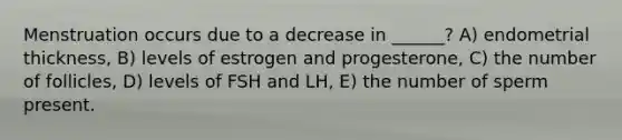 Menstruation occurs due to a decrease in ______? A) endometrial thickness, B) levels of estrogen and progesterone, C) the number of follicles, D) levels of FSH and LH, E) the number of sperm present.