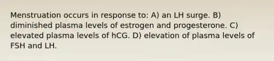 Menstruation occurs in response to: A) an LH surge. B) diminished plasma levels of estrogen and progesterone. C) elevated plasma levels of hCG. D) elevation of plasma levels of FSH and LH.