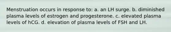 Menstruation occurs in response to: a. an LH surge. b. diminished plasma levels of estrogen and progesterone. c. elevated plasma levels of hCG. d. elevation of plasma levels of FSH and LH.