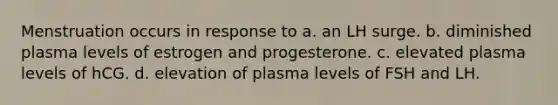 Menstruation occurs in response to a. an LH surge. b. diminished plasma levels of estrogen and progesterone. c. elevated plasma levels of hCG. d. elevation of plasma levels of FSH and LH.