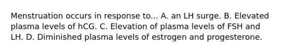 Menstruation occurs in response to... A. an LH surge. B. Elevated plasma levels of hCG. C. Elevation of plasma levels of FSH and LH. D. Diminished plasma levels of estrogen and progesterone.