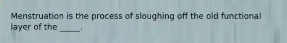 Menstruation is the process of sloughing off the old functional layer of the _____.