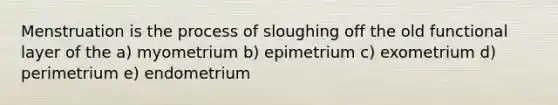 Menstruation is the process of sloughing off the old functional layer of the a) myometrium b) epimetrium c) exometrium d) perimetrium e) endometrium