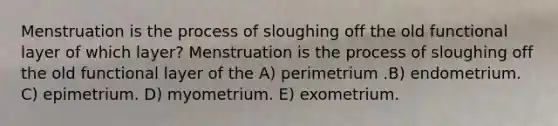 Menstruation is the process of sloughing off the old functional layer of which layer? Menstruation is the process of sloughing off the old functional layer of the A) perimetrium .B) endometrium. C) epimetrium. D) myometrium. E) exometrium.