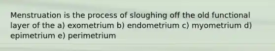 Menstruation is the process of sloughing off the old functional layer of the a) exometrium b) endometrium c) myometrium d) epimetrium e) perimetrium