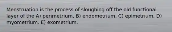 Menstruation is the process of sloughing off the old functional layer of the A) perimetrium. B) endometrium. C) epimetrium. D) myometrium. E) exometrium.