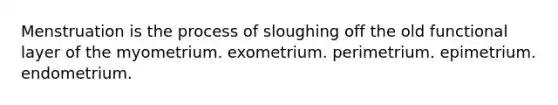 Menstruation is the process of sloughing off the old functional layer of the myometrium. exometrium. perimetrium. epimetrium. endometrium.