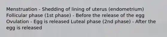 Menstruation - Shedding of lining of uterus (endometrium) Follicular phase (1st phase) - Before the release of the egg Ovulation - Egg is released Luteal phase (2nd phase) - After the egg is released