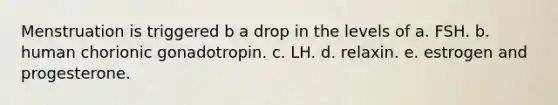 Menstruation is triggered b a drop in the levels of a. FSH. b. human chorionic gonadotropin. c. LH. d. relaxin. e. estrogen and progesterone.