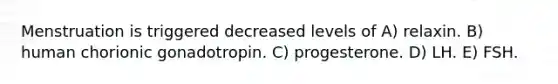 Menstruation is triggered decreased levels of A) relaxin. B) human chorionic gonadotropin. C) progesterone. D) LH. E) FSH.