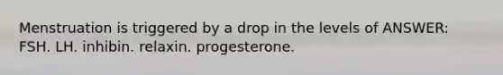 Menstruation is triggered by a drop in the levels of ANSWER: FSH. LH. inhibin. relaxin. progesterone.