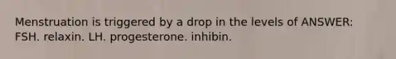 Menstruation is triggered by a drop in the levels of ANSWER: FSH. relaxin. LH. progesterone. inhibin.