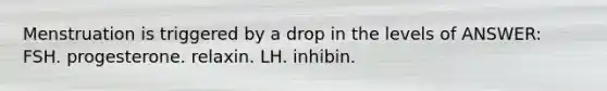 Menstruation is triggered by a drop in the levels of ANSWER: FSH. progesterone. relaxin. LH. inhibin.