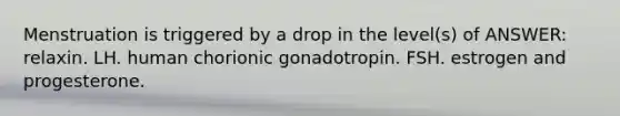 Menstruation is triggered by a drop in the level(s) of ANSWER: relaxin. LH. human chorionic gonadotropin. FSH. estrogen and progesterone.