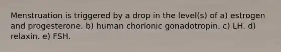 Menstruation is triggered by a drop in the level(s) of a) estrogen and progesterone. b) human chorionic gonadotropin. c) LH. d) relaxin. e) FSH.