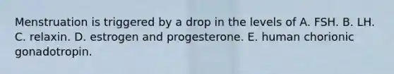 Menstruation is triggered by a drop in the levels of A. FSH. B. LH. C. relaxin. D. estrogen and progesterone. E. human chorionic gonadotropin.