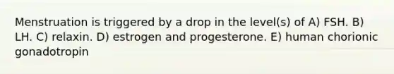 Menstruation is triggered by a drop in the level(s) of A) FSH. B) LH. C) relaxin. D) estrogen and progesterone. E) human chorionic gonadotropin