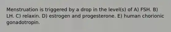 Menstruation is triggered by a drop in the level(s) of A) FSH. B) LH. C) relaxin. D) estrogen and progesterone. E) human chorionic gonadotropin.