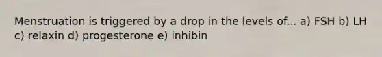 Menstruation is triggered by a drop in the levels of... a) FSH b) LH c) relaxin d) progesterone e) inhibin