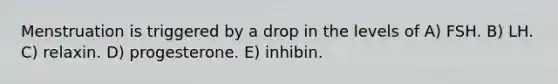 Menstruation is triggered by a drop in the levels of A) FSH. B) LH. C) relaxin. D) progesterone. E) inhibin.