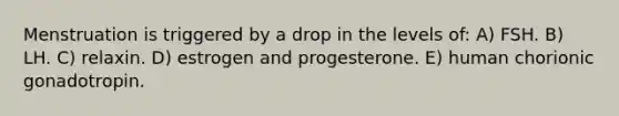 Menstruation is triggered by a drop in the levels of: A) FSH. B) LH. C) relaxin. D) estrogen and progesterone. E) human chorionic gonadotropin.