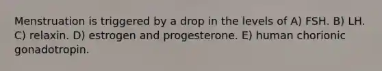 Menstruation is triggered by a drop in the levels of A) FSH. B) LH. C) relaxin. D) estrogen and progesterone. E) human chorionic gonadotropin.