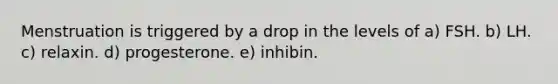 Menstruation is triggered by a drop in the levels of a) FSH. b) LH. c) relaxin. d) progesterone. e) inhibin.