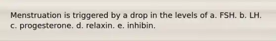 Menstruation is triggered by a drop in the levels of a. FSH. b. LH. c. progesterone. d. relaxin. e. inhibin.