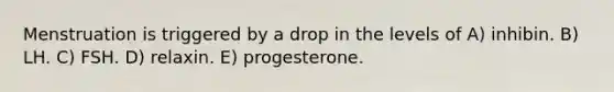 Menstruation is triggered by a drop in the levels of A) inhibin. B) LH. C) FSH. D) relaxin. E) progesterone.