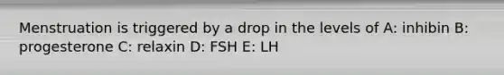 Menstruation is triggered by a drop in the levels of A: inhibin B: progesterone C: relaxin D: FSH E: LH
