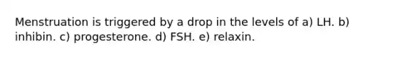 Menstruation is triggered by a drop in the levels of a) LH. b) inhibin. c) progesterone. d) FSH. e) relaxin.