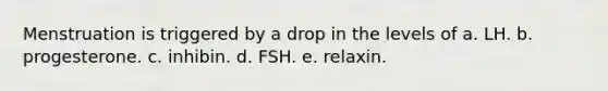 Menstruation is triggered by a drop in the levels of a. LH. b. progesterone. c. inhibin. d. FSH. e. relaxin.