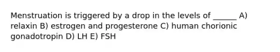 Menstruation is triggered by a drop in the levels of ______ A) relaxin B) estrogen and progesterone C) human chorionic gonadotropin D) LH E) FSH