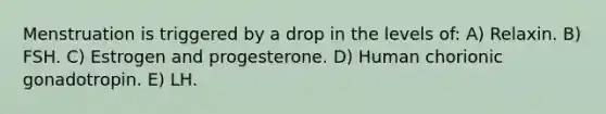 Menstruation is triggered by a drop in the levels of: A) Relaxin. B) FSH. C) Estrogen and progesterone. D) Human chorionic gonadotropin. E) LH.