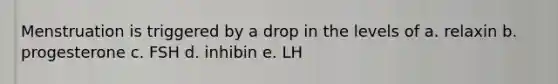 Menstruation is triggered by a drop in the levels of a. relaxin b. progesterone c. FSH d. inhibin e. LH