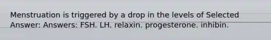 Menstruation is triggered by a drop in the levels of Selected Answer: Answers: FSH. LH. relaxin. progesterone. inhibin.