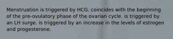 Menstruation is triggered by HCG. coincides with the beginning of the pre-ovulatory phase of the ovarian cycle. is triggered by an LH surge. is triggered by an increase in the levels of estrogen and progesterone.