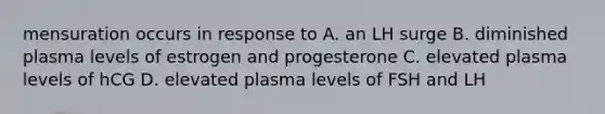 mensuration occurs in response to A. an LH surge B. diminished plasma levels of estrogen and progesterone C. elevated plasma levels of hCG D. elevated plasma levels of FSH and LH