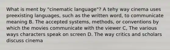 What is ment by "cinematic language"? A tehy way cinema uses preexisting languages, such as the written word, to communicate meaning B. The accepted systems, methods, or conventions by which the movies communicate with the viewer C, The various ways characters speak on screen D. The way critics and scholars discuss cinema