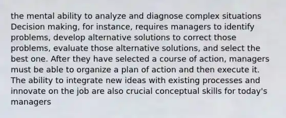 the mental ability to analyze and diagnose complex situations Decision making, for instance, requires managers to identify problems, develop alternative solutions to correct those problems, evaluate those alternative solutions, and select the best one. After they have selected a course of action, managers must be able to organize a plan of action and then execute it. The ability to integrate new ideas with existing processes and innovate on the job are also crucial conceptual skills for today's managers