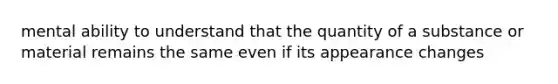 mental ability to understand that the quantity of a substance or material remains the same even if its appearance changes