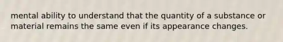 mental ability to understand that the quantity of a substance or material remains the same even if its appearance changes.