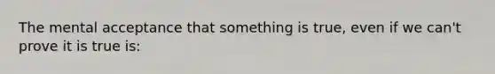 The mental acceptance that something is true, even if we can't prove it is true is: