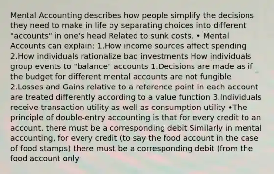 Mental Accounting describes how people simplify the decisions they need to make in life by separating choices into different "accounts" in one's head Related to sunk costs. • Mental Accounts can explain: 1.How income sources affect spending 2.How individuals rationalize bad investments How individuals group events to "balance" accounts 1.Decisions are made as if the budget for different mental accounts are not fungible 2.Losses and Gains relative to a reference point in each account are treated differently according to a value function 3.Individuals receive transaction utility as well as consumption utility •The principle of double-entry accounting is that for every credit to an account, there must be a corresponding debit Similarly in mental accounting, for every credit (to say the food account in the case of food stamps) there must be a corresponding debit (from the food account only