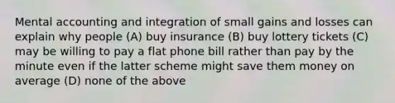 Mental accounting and integration of small gains and losses can explain why people (A) buy insurance (B) buy lottery tickets (C) may be willing to pay a flat phone bill rather than pay by the minute even if the latter scheme might save them money on average (D) none of the above