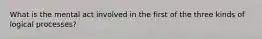 What is the mental act involved in the first of the three kinds of logical processes?
