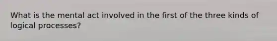 What is the mental act involved in the first of the three kinds of logical processes?
