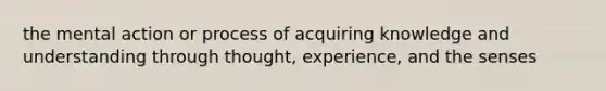 the mental action or process of acquiring knowledge and understanding through thought, experience, and the senses