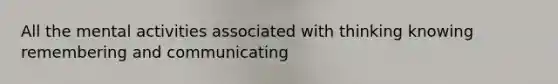 All the mental activities associated with thinking knowing remembering and communicating