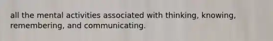 all the mental activities associated with thinking, knowing, remembering, and communicating.